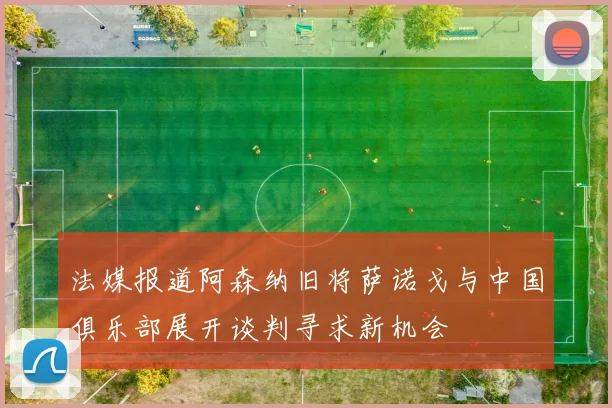 法媒报道阿森纳旧将萨诺戈与中国俱乐部展开谈判寻求新机会