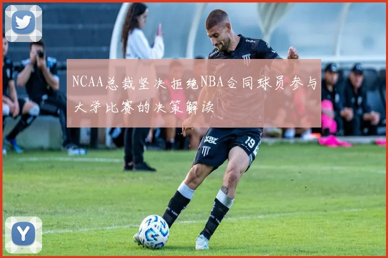 NCAA总裁坚决拒绝NBA合同球员参与大学比赛的决策解读