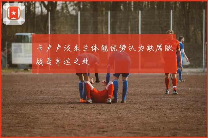 卡卢卢谈米兰体能优势认为缺席欧战是幸运之处