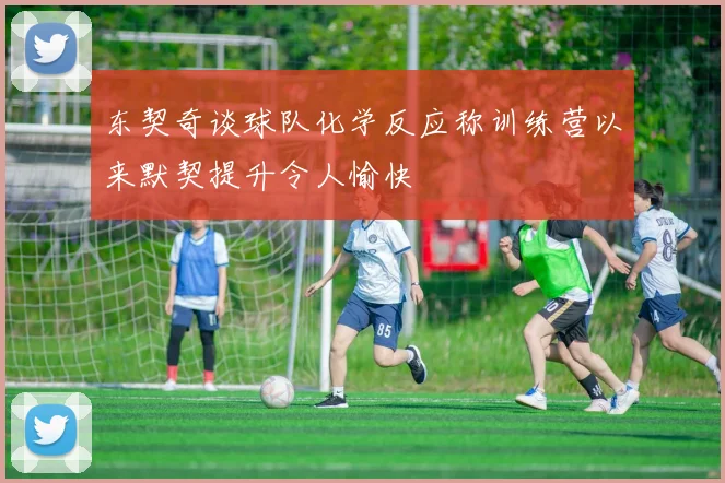 东契奇谈球队化学反应称训练营以来默契提升令人愉快