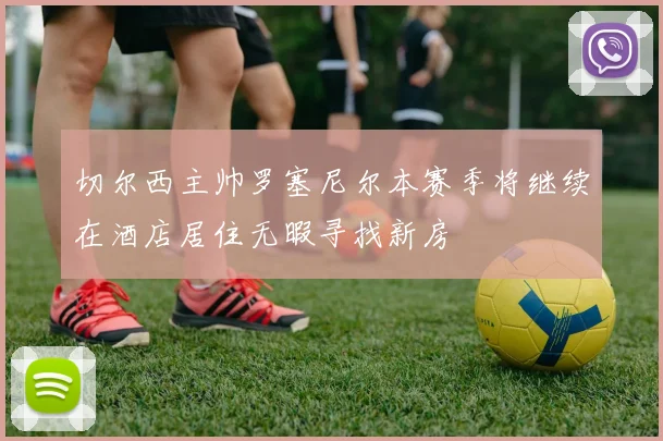 切尔西主帅罗塞尼尔本赛季将继续在酒店居住无暇寻找新房