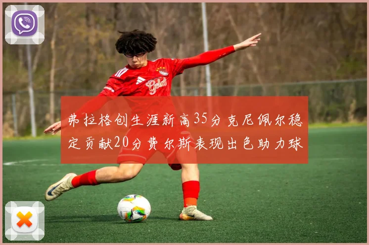 弗拉格创生涯新高35分克尼佩尔稳定贡献20分费尔斯表现出色助力球队