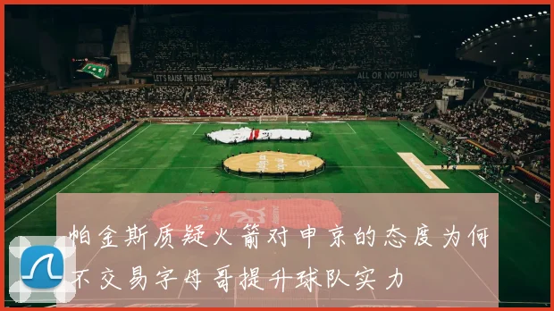 帕金斯质疑火箭对申京的态度为何不交易字母哥提升球队实力