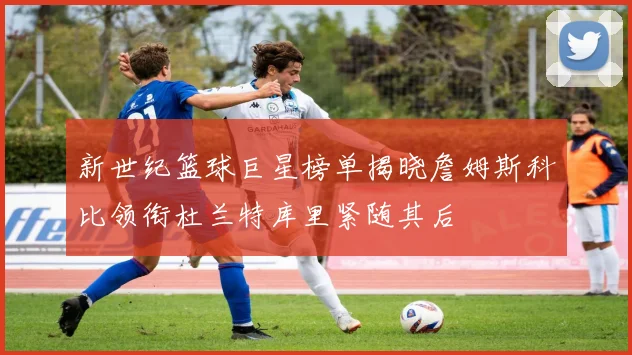 新世纪篮球巨星榜单揭晓詹姆斯科比领衔杜兰特库里紧随其后