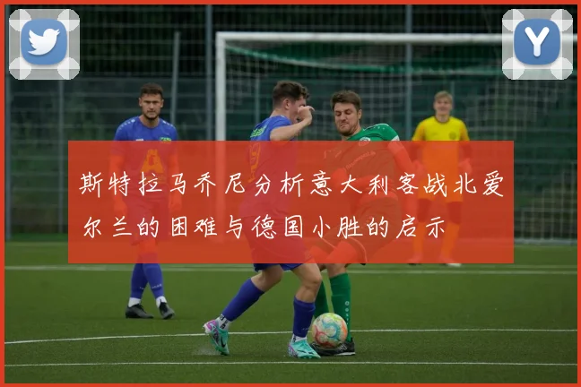 斯特拉马乔尼分析意大利客战北爱尔兰的困难与德国小胜的启示