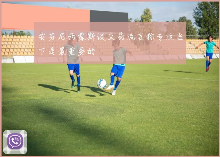 安芬尼西蒙斯谈交易流言称专注当下是最重要的