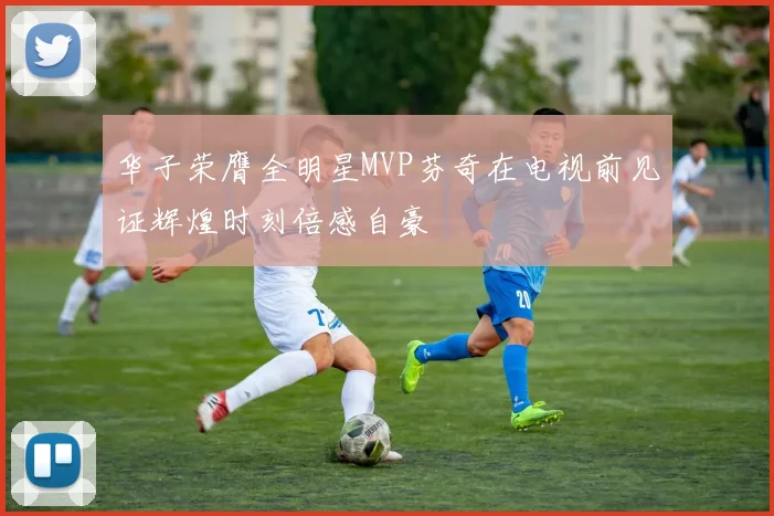 华子荣膺全明星MVP芬奇在电视前见证辉煌时刻倍感自豪