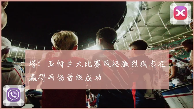 塔：亚特兰大比赛风格激烈我志在赢得两场晋级成功