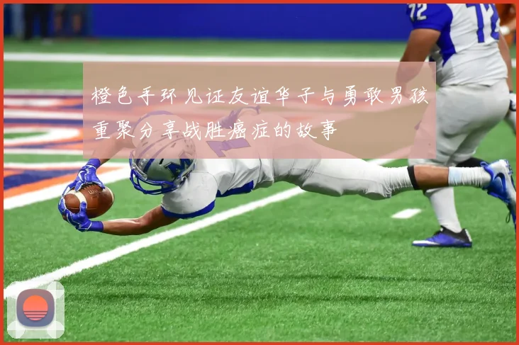 橙色手环见证友谊华子与勇敢男孩重聚分享战胜癌症的故事