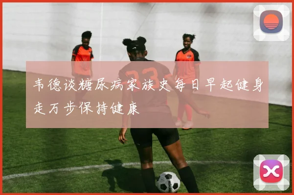 韦德谈糖尿病家族史每日早起健身走万步保持健康