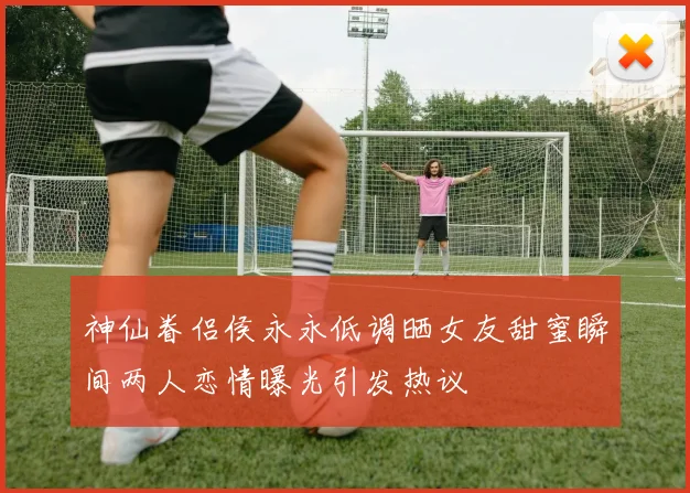 神仙眷侣侯永永低调晒女友甜蜜瞬间两人恋情曝光引发热议