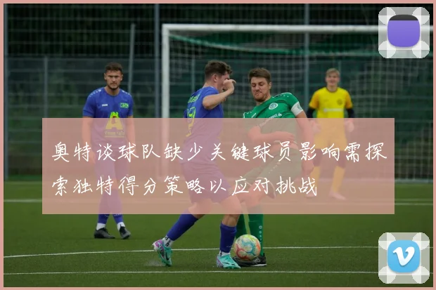 奥特谈球队缺少关键球员影响需探索独特得分策略以应对挑战