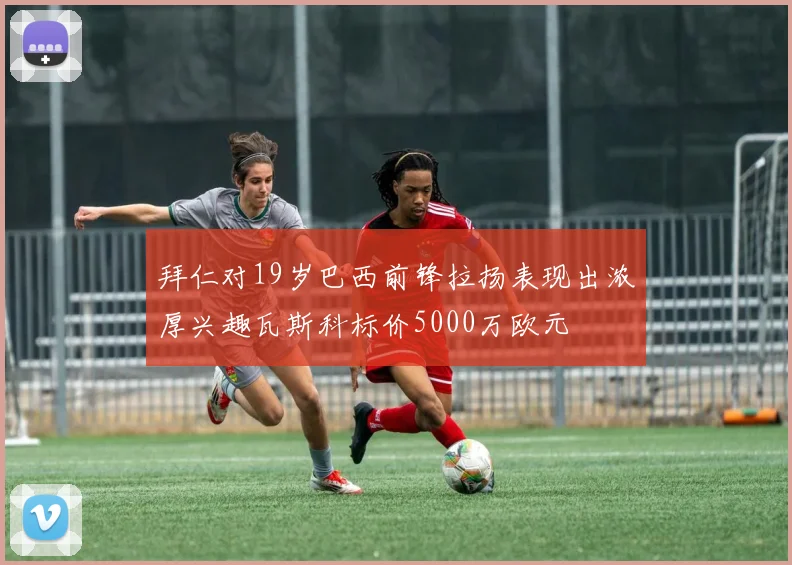 拜仁对19岁巴西前锋拉扬表现出浓厚兴趣瓦斯科标价5000万欧元