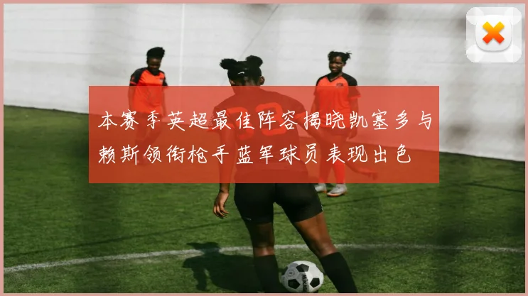 本赛季英超最佳阵容揭晓凯塞多与赖斯领衔枪手蓝军球员表现出色